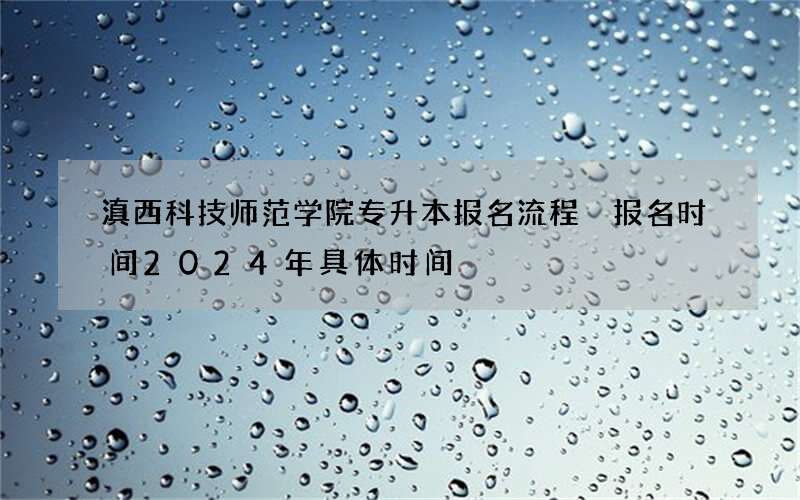 滇西科技师范学院专升本报名流程 报名时间2024年具体时间